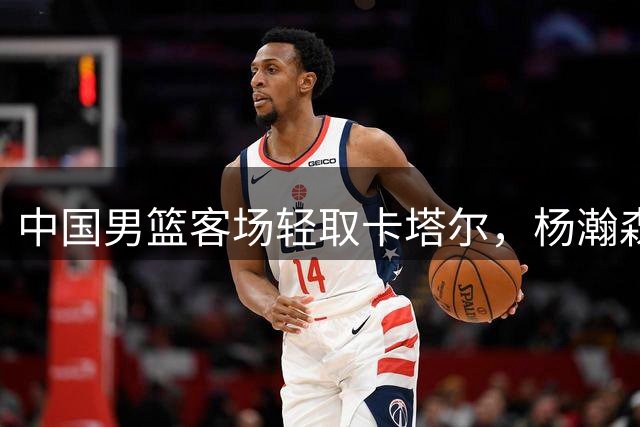 中国男篮客场轻取卡塔尔，杨瀚森领衔多将发挥亮眼