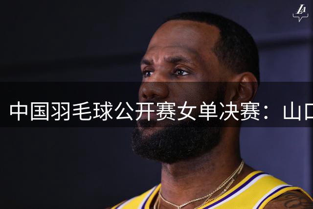中国羽毛球公开赛女单决赛：山口茜力克陈雨菲夺冠
