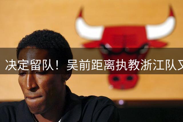 决定留队！吴前距离执教浙江队又近了一步