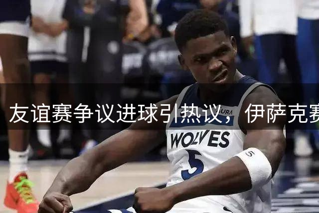 友谊赛争议进球引热议，伊萨克赛后回应：感觉良好，但不确定谁进的
