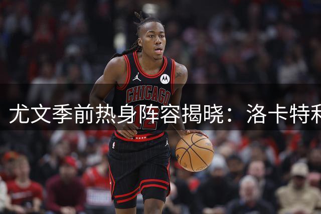 尤文季前热身阵容揭晓：洛卡特利率领新老面孔出征