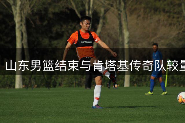 山东男篮结束与肯塔基传奇队较量 转战黑龙江备战热身赛