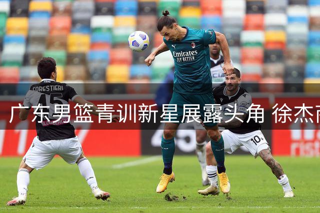 广东男篮青训新星展露头角 徐杰商业价值持续攀升引关注