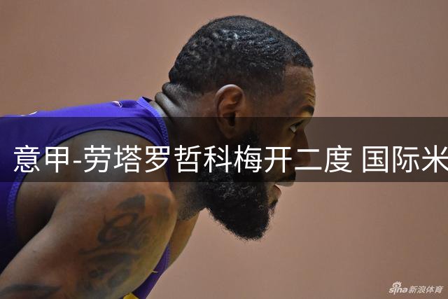 意甲-劳塔罗哲科梅开二度 国际米兰6-0维罗纳