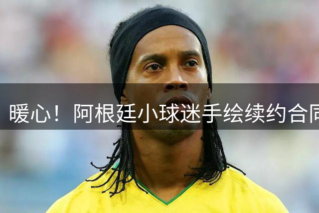 暖心！阿根廷小球迷手绘续约合同 主帅斯卡洛尼欣然签名合影