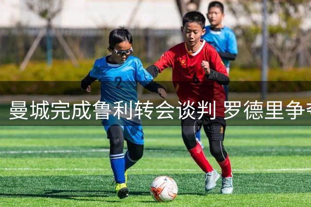 曼城完成鲁利转会谈判 罗德里争夺战恐现新变数