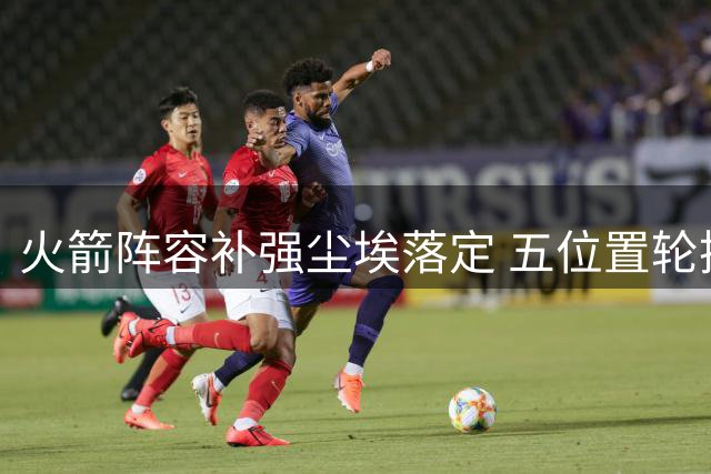 火箭阵容补强尘埃落定 五位置轮换齐整仅剩一悬念待解