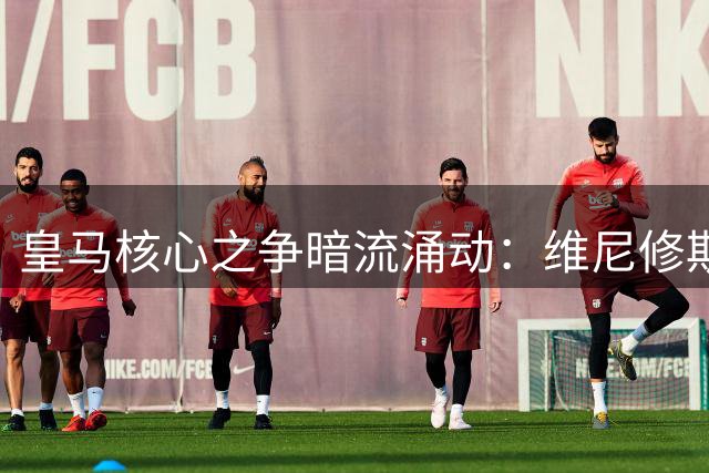 皇马核心之争暗流涌动：维尼修斯续约背后的权力天平