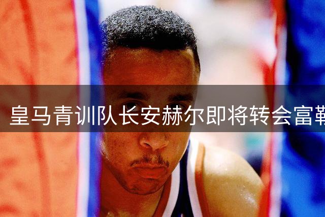 皇马青训队长安赫尔即将转会富勒姆