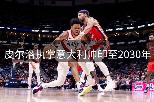 皮尔洛执掌意大利帅印至2030年 蓝衣军团能否走出低谷？