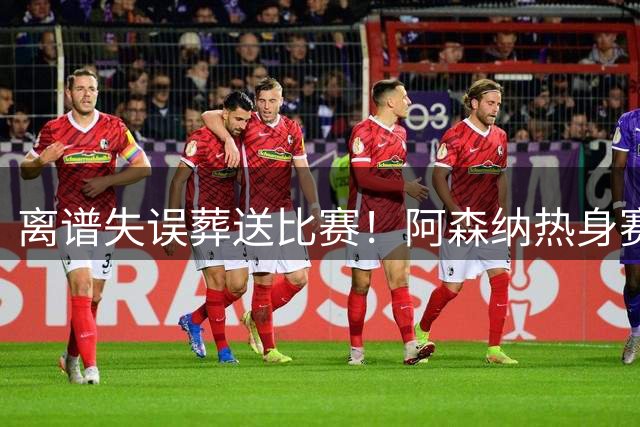 离谱失误葬送比赛！阿森纳热身赛1-3不敌贝蒂斯