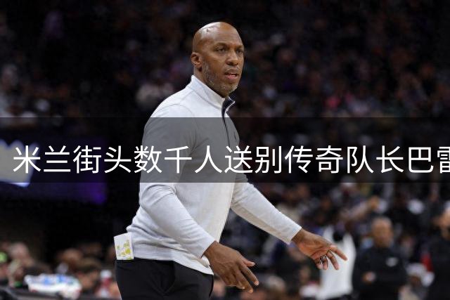 米兰街头数千人送别传奇队长巴雷西，红黑6号永成追忆