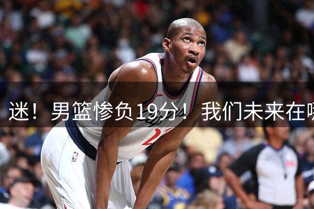 迷！男篮惨负19分！我们未来在哪？