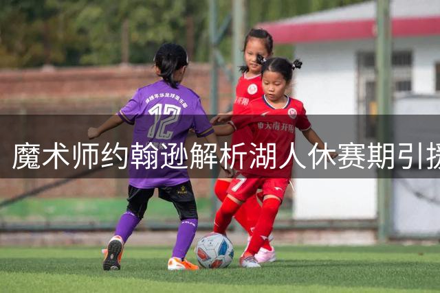 魔术师约翰逊解析湖人休赛期引援：年轻化阵容需磨合期