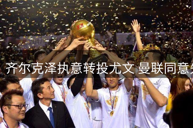 齐尔克泽执意转投尤文 曼联同意先租后卖方案